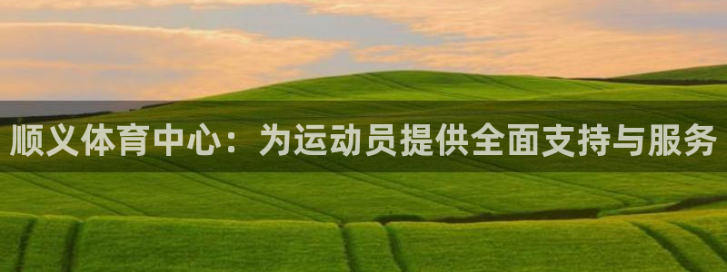 必一运动体育：顺义体育中心：为运动员提供全面支持与服务