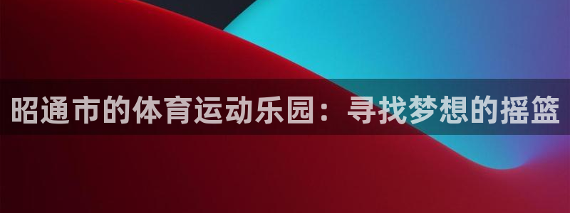 bsports官网 必一运动：昭通市的体育运动乐园：寻找梦想的摇篮